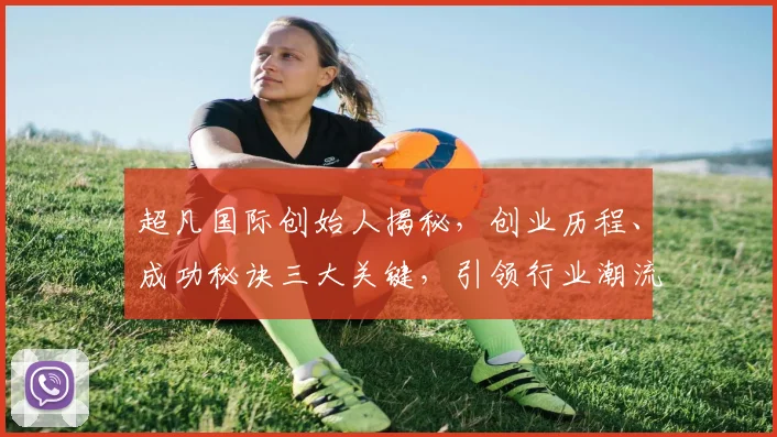 超凡国际创始人揭秘，创业历程、成功秘诀三大关键，引领行业潮流，成就非凡人生