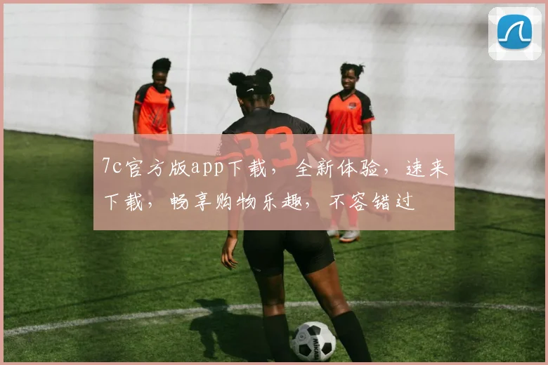 7c官方版app下载，全新体验，速来下载，畅享购物乐趣，不容错过