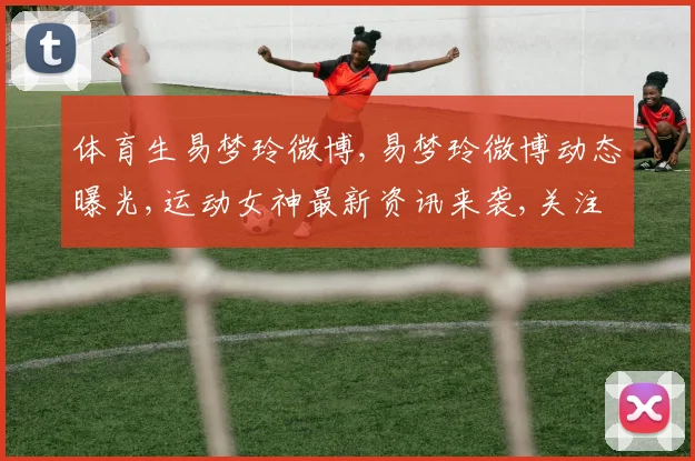 体育生易梦玲微博,易梦玲微博动态曝光,运动女神最新资讯来袭,关注必看