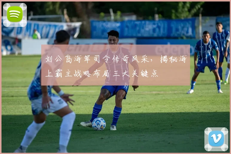 刘公岛海军司令传奇风采，揭秘海上霸主战略布局三大关键点