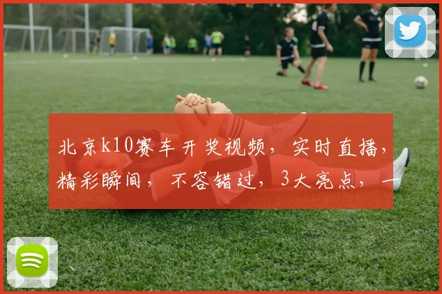 北京k10赛车开奖视频，实时直播，精彩瞬间，不容错过，3大亮点，一网打尽